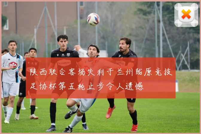 陕西联合客场失利于兰州陇原竞技足协杯第五轮止步令人遗憾