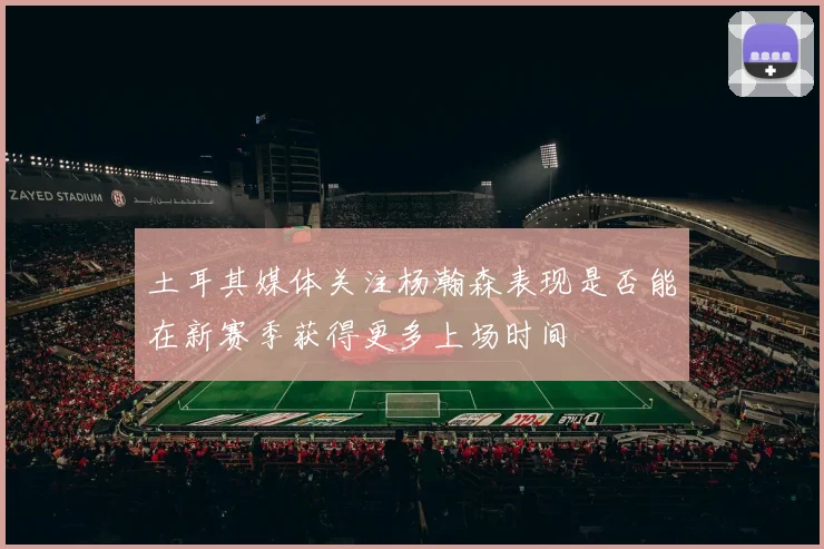 土耳其媒体关注杨瀚森表现是否能在新赛季获得更多上场时间