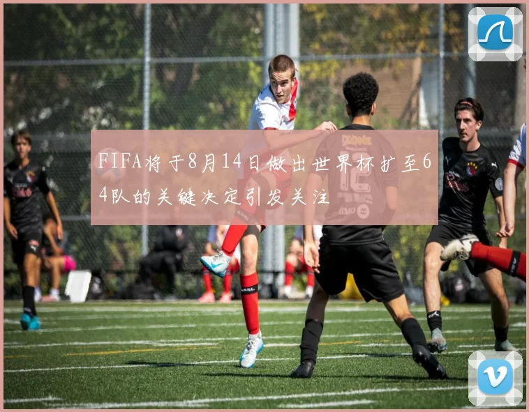 FIFA将于8月14日做出世界杯扩至64队的关键决定引发关注