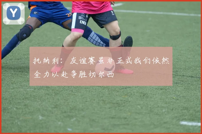 托纳利：友谊赛虽非正式我们依然全力以赴争胜切尔西