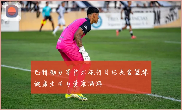 巴特勒分享首尔旅行日记美食篮球健康生活与爱意满满