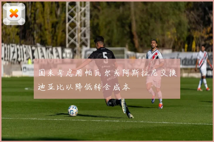 国米考虑用帕瓦尔或阿斯拉尼交换迪亚比以降低转会成本