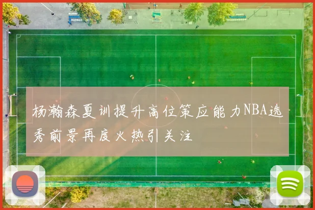 杨瀚森夏训提升高位策应能力NBA选秀前景再度火热引关注