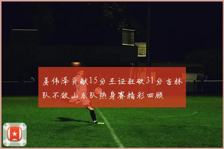 姜伟泽贡献15分王证狂砍31分吉林队不敌山东队热身赛精彩回顾