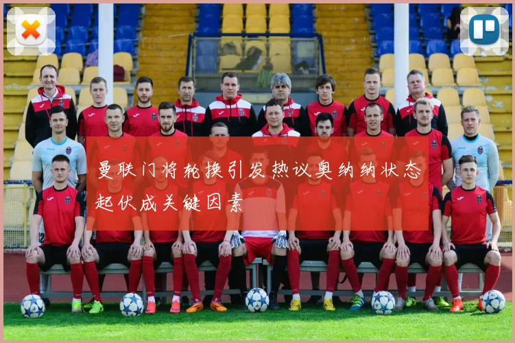 曼联门将轮换引发热议奥纳纳状态起伏成关键因素