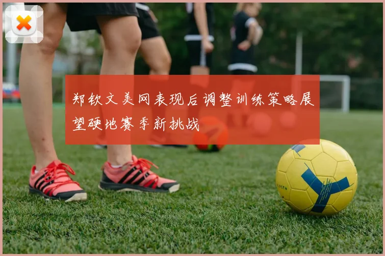 郑钦文美网表现后调整训练策略展望硬地赛季新挑战