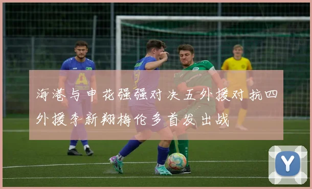海港与申花强强对决五外援对抗四外援李新翔梅伦多首发出战
