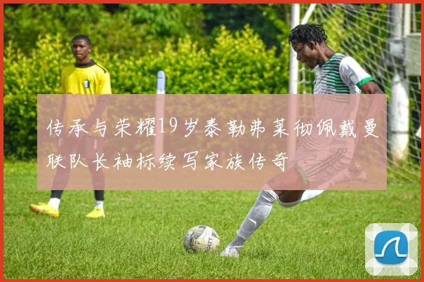 传承与荣耀19岁泰勒弗莱彻佩戴曼联队长袖标续写家族传奇