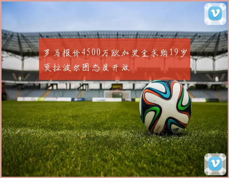 罗马报价4500万欧加奖金求购19岁莫拉波尔图态度开放