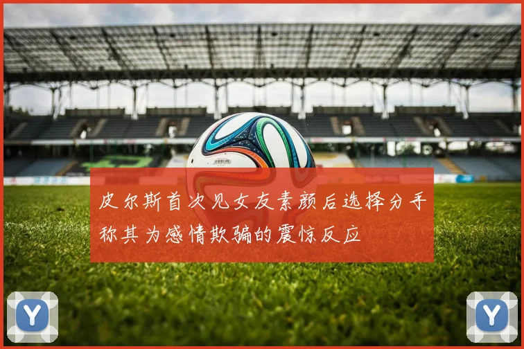 皮尔斯首次见女友素颜后选择分手称其为感情欺骗的震惊反应