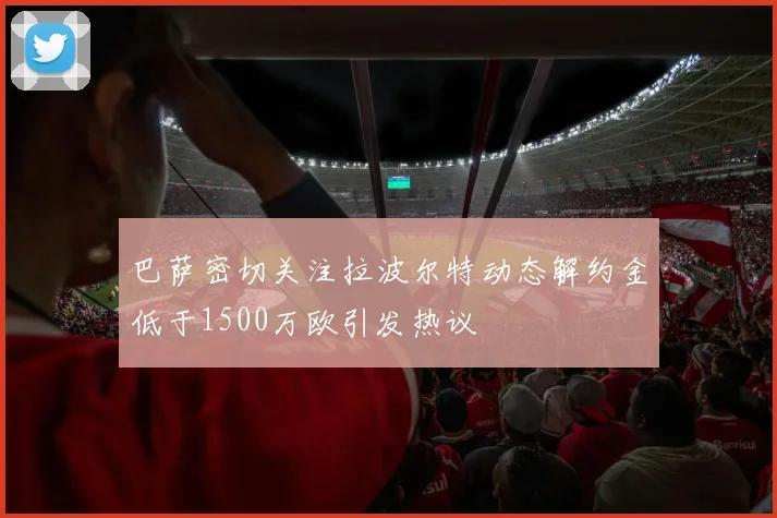 巴萨密切关注拉波尔特动态解约金低于1500万欧引发热议